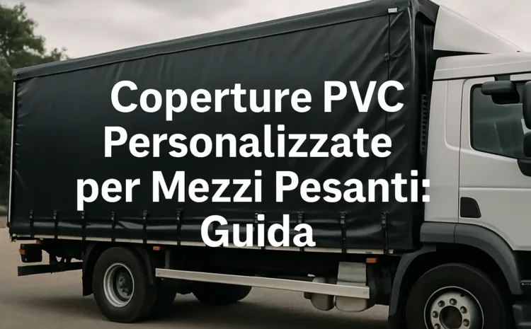  Coperture PVC Personalizzate per Mezzi Pesanti: Guida